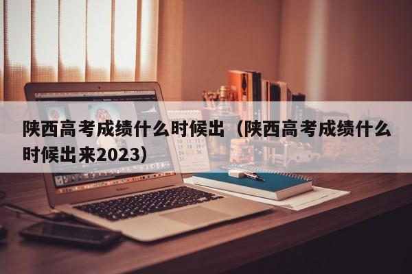 陕西高考成绩什么时候出（陕西高考成绩什么时候出来2023）