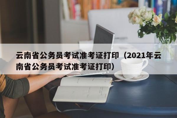 云南省公务员考试准考证打印（2021年云南省公务员考试准考证打印）