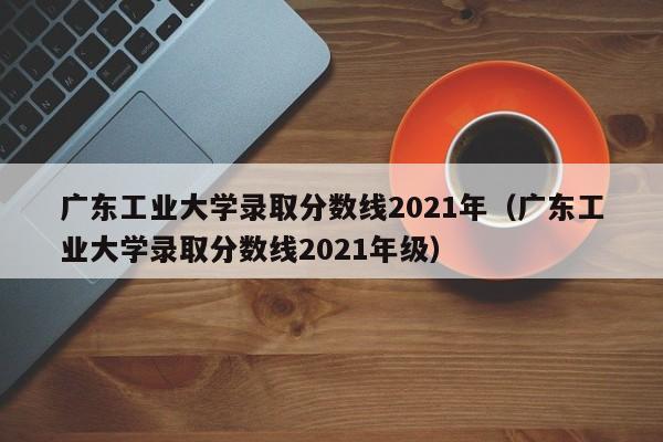 广东工业大学录取分数线2021年（广东工业大学录取分数线2021年级）