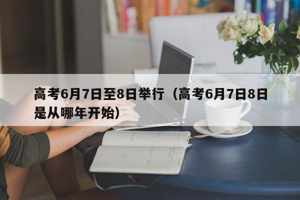 高考6月7日至8日举行（高考6月7日8日是从哪年开始）