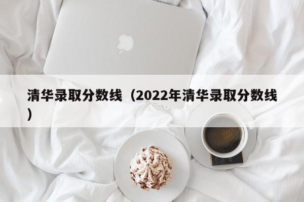 清华录取分数线（2022年清华录取分数线）