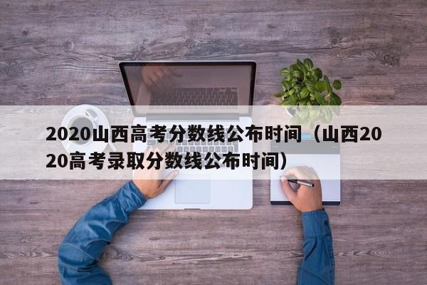 2020山西高考分数线公布时间（山西2020高考录取分数线公布时间）