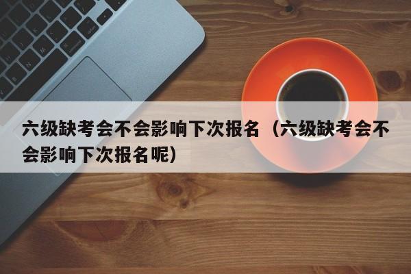 六级缺考会不会影响下次报名（六级缺考会不会影响下次报名呢）