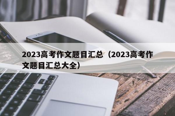 2023高考作文题目汇总（2023高考作文题目汇总大全）