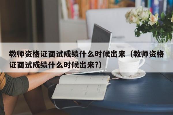 教师资格证面试成绩什么时候出来（教师资格证面试成绩什么时候出来?）