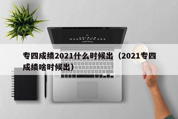 专四成绩2021什么时候出（2021专四成绩啥时候出）