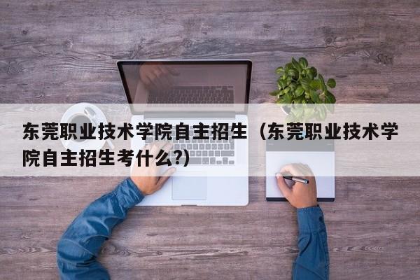 东莞职业技术学院自主招生（东莞职业技术学院自主招生考什么?）