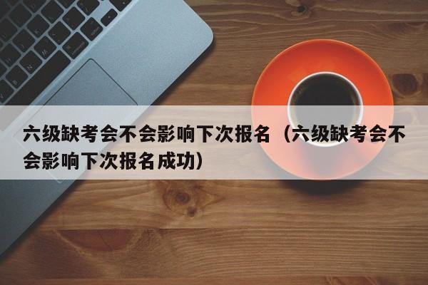 六级缺考会不会影响下次报名（六级缺考会不会影响下次报名成功）