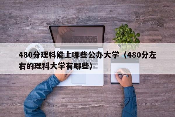 480分理科能上哪些公办大学（480分左右的理科大学有哪些）