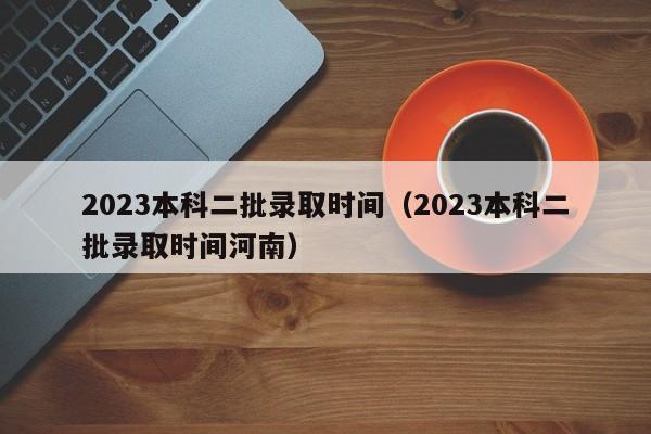 2023本科二批录取时间（2023本科二批录取时间河南）