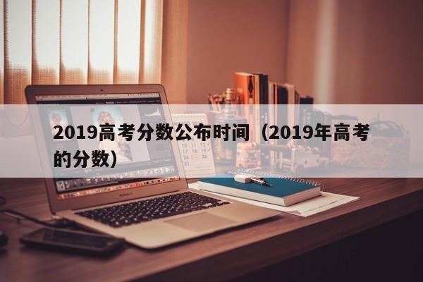 2019高考分数公布时间（2019年高考的分数）