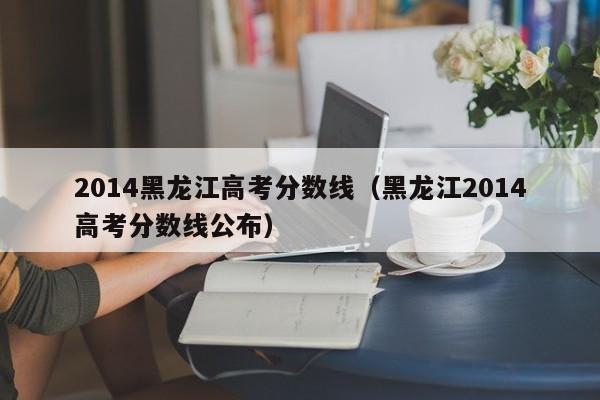 2014黑龙江高考分数线（黑龙江2014高考分数线公布）