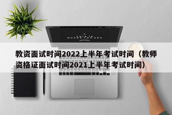 教资面试时间2022上半年考试时间（教师资格证面试时间2021上半年考试时间）