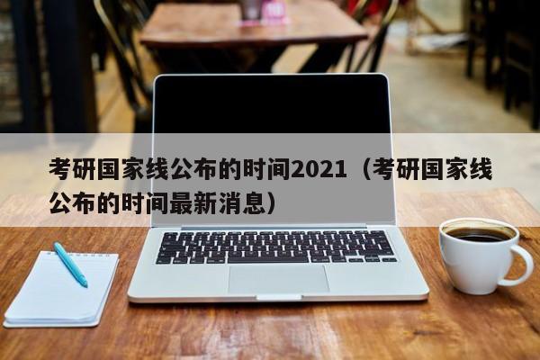 考研国家线公布的时间2021（考研国家线公布的时间最新消息）