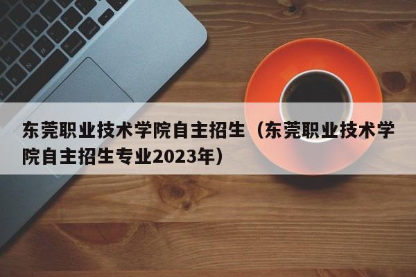 东莞职业技术学院自主招生（东莞职业技术学院自主招生专业2023年）