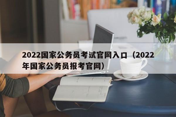 2022国家公务员考试官网入口（2022年国家公务员报考官网）