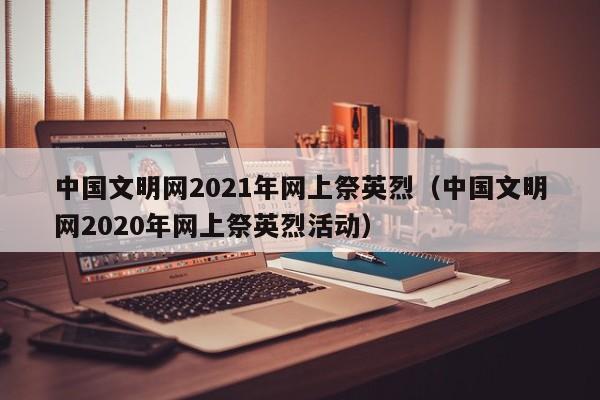 中国文明网2021年网上祭英烈（中国文明网2020年网上祭英烈活动）