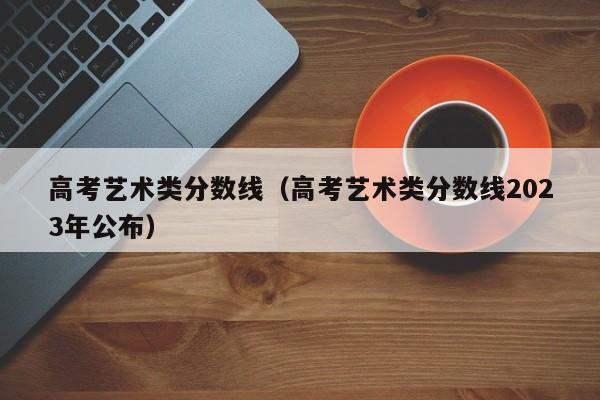 高考艺术类分数线（高考艺术类分数线2023年公布）