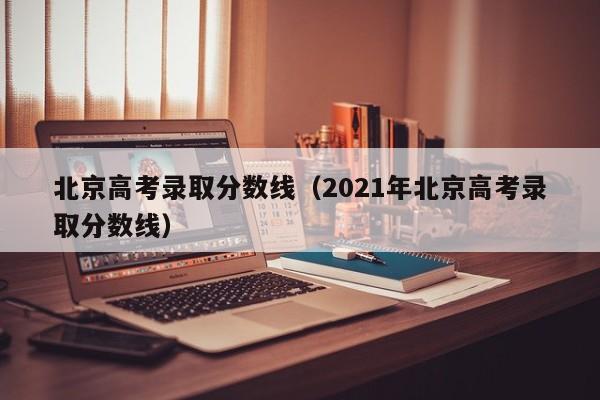 北京高考录取分数线（2021年北京高考录取分数线）