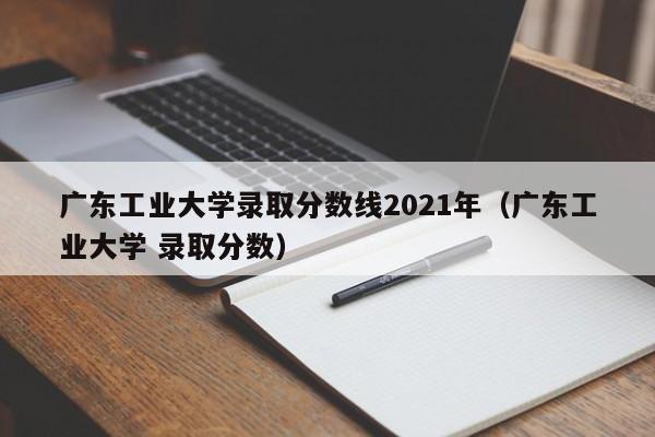 广东工业大学录取分数线2021年（广东工业大学 录取分数）