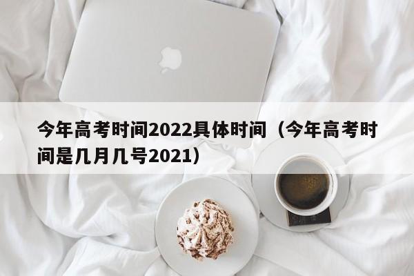 今年高考时间2022具体时间（今年高考时间是几月几号2021）