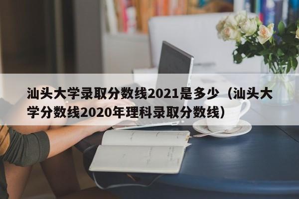 汕头大学录取分数线2021是多少（汕头大学分数线2020年理科录取分数线）