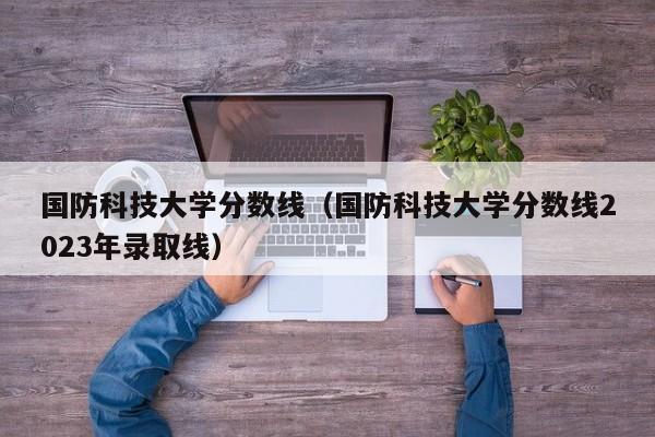 国防科技大学分数线（国防科技大学分数线2023年录取线）