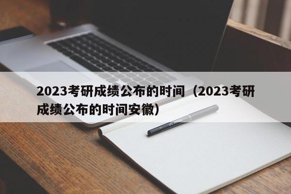 2023考研成绩公布的时间（2023考研成绩公布的时间安徽）