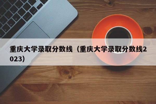 重庆大学录取分数线（重庆大学录取分数线2023）