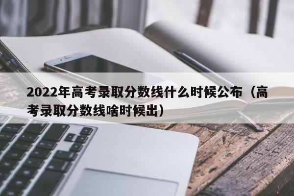 2022年高考录取分数线什么时候公布（高考录取分数线啥时候出）