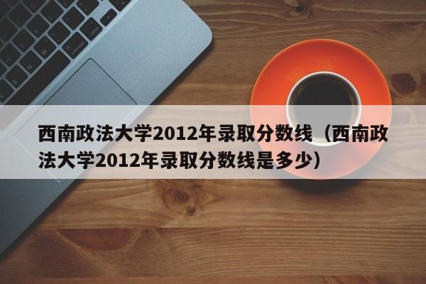 西南政法大学2012年录取分数线（西南政法大学2012年录取分数线是多少）