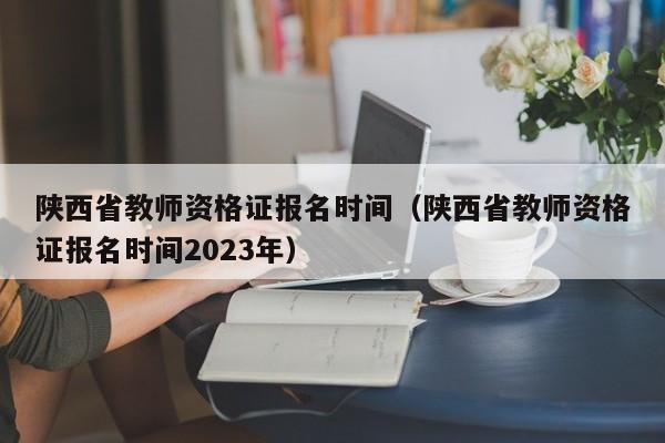 陕西省教师资格证报名时间（陕西省教师资格证报名时间2023年）