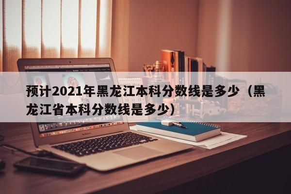 预计2021年黑龙江本科分数线是多少（黑龙江省本科分数线是多少）