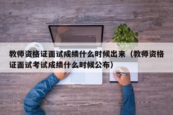 教师资格证面试成绩什么时候出来（教师资格证面试考试成绩什么时候公布）