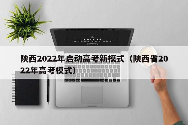 陕西2022年启动高考新模式（陕西省2022年高考模式）