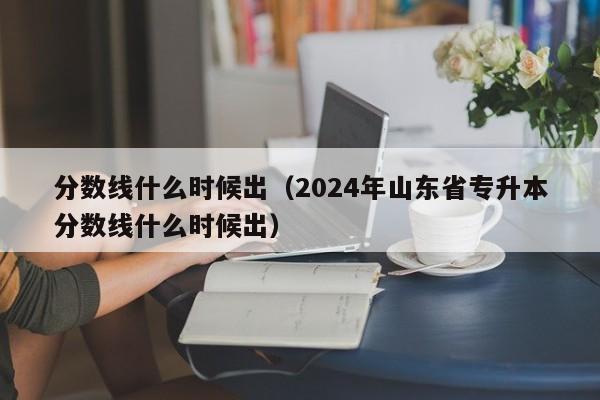 分数线什么时候出（2024年山东省专升本分数线什么时候出）