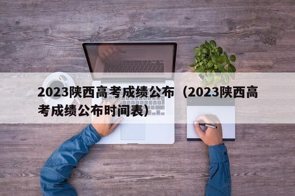 2023陕西高考成绩公布（2023陕西高考成绩公布时间表）