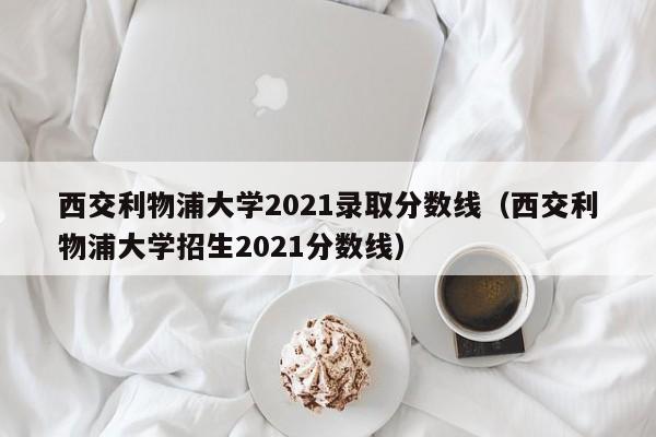 西交利物浦大学2021录取分数线（西交利物浦大学招生2021分数线）