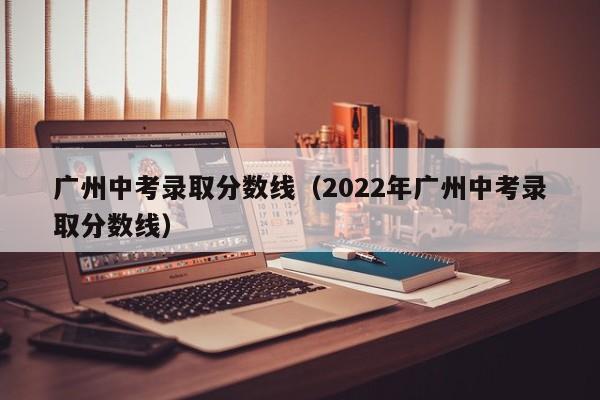 广州中考录取分数线（2022年广州中考录取分数线）