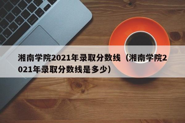 湘南学院2021年录取分数线（湘南学院2021年录取分数线是多少）