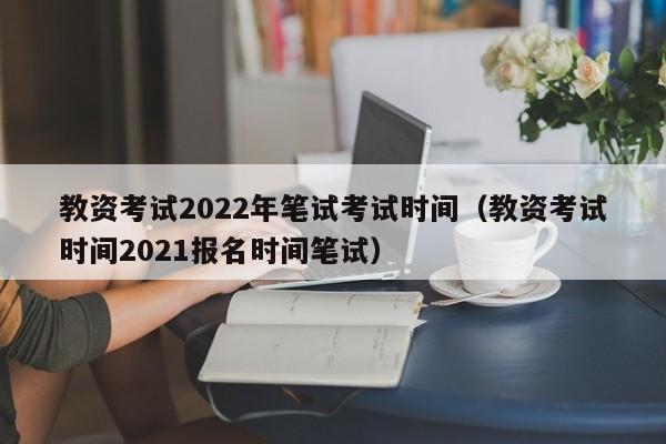 教资考试2022年笔试考试时间（教资考试时间2021报名时间笔试）