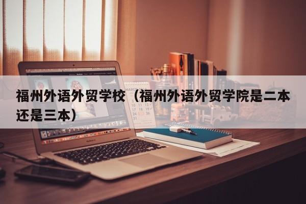 福州外语外贸学校（福州外语外贸学院是二本还是三本）