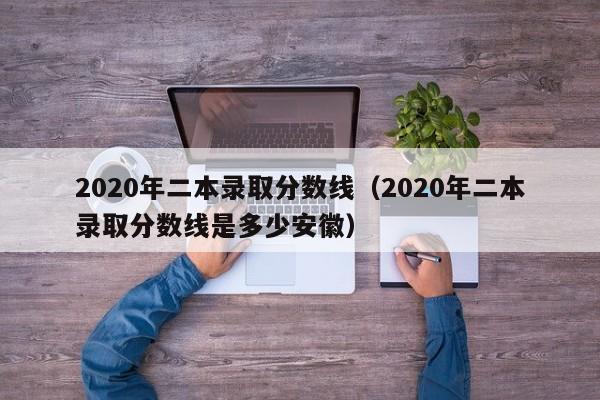 2020年二本录取分数线（2020年二本录取分数线是多少安徽）