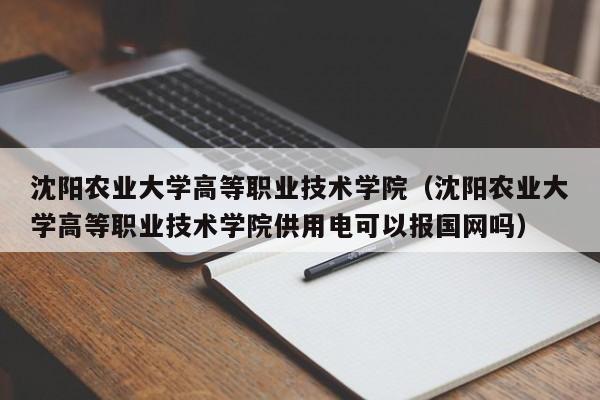 沈阳农业大学高等职业技术学院（沈阳农业大学高等职业技术学院供用电可以报国网吗）