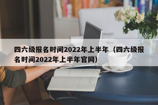 四六级报名时间2022年上半年（四六级报名时间2022年上半年官网）