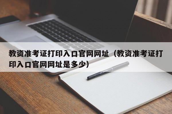 教资准考证打印入口官网网址（教资准考证打印入口官网网址是多少）