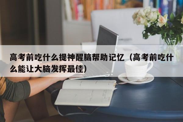 高考前吃什么提神醒脑帮助记忆（高考前吃什么能让大脑发挥最佳）