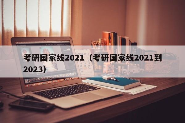 考研国家线2021（考研国家线2021到2023）