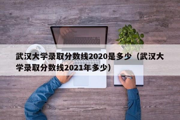 武汉大学录取分数线2020是多少（武汉大学录取分数线2021年多少）