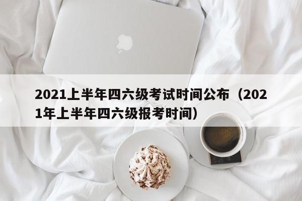 2021上半年四六级考试时间公布（2021年上半年四六级报考时间）